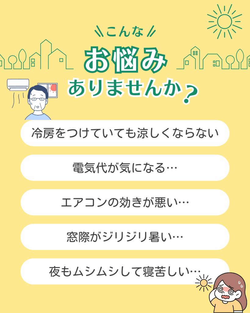 冷房をつけてもなかなか涼しくならない…
エアコンの効きが悪い…
電気代が気になる…
窓際がジリジリと暑い…
夜もムシムシして寝苦しい…